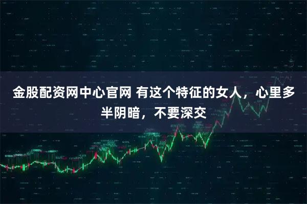 金股配资网中心官网 有这个特征的女人，心里多半阴暗，不要深交