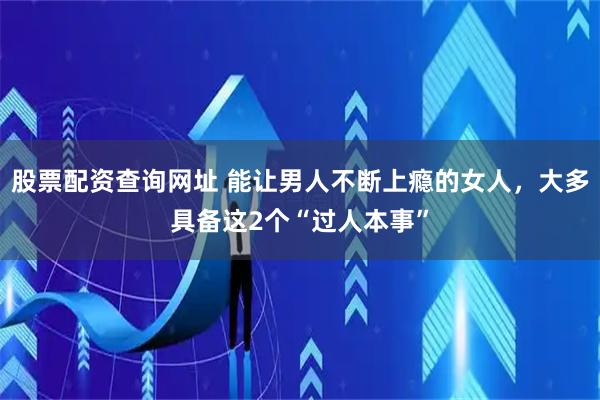 股票配资查询网址 能让男人不断上瘾的女人，大多具备这2个“过人本事”