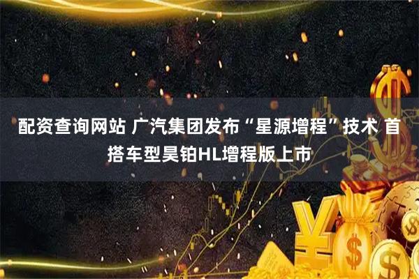 配资查询网站 广汽集团发布“星源增程”技术 首搭车型昊铂HL增程版上市