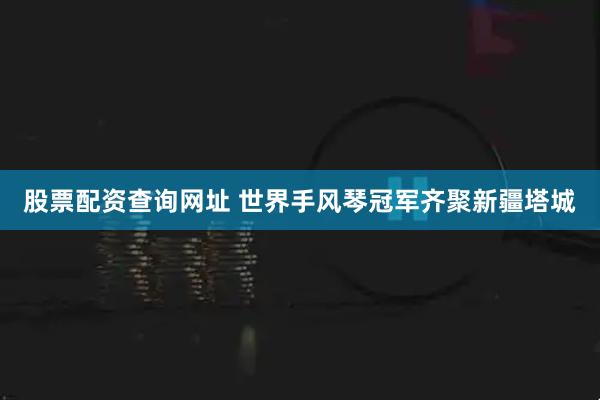 股票配资查询网址 世界手风琴冠军齐聚新疆塔城
