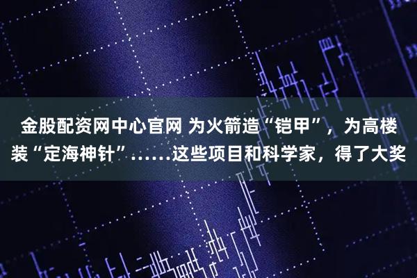 金股配资网中心官网 为火箭造“铠甲”，为高楼装“定海神针”……这些项目和科学家，得了大奖