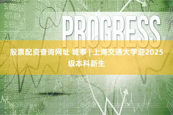 股票配资查询网址 城事 | 上海交通大学迎2025级本科新生