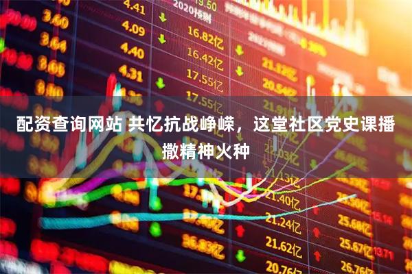 配资查询网站 共忆抗战峥嵘，这堂社区党史课播撒精神火种
