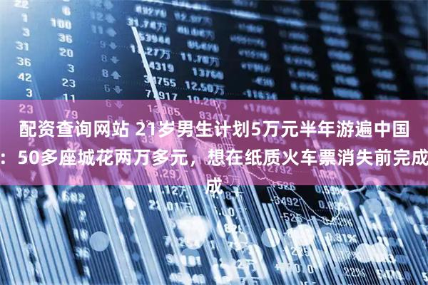配资查询网站 21岁男生计划5万元半年游遍中国：50多座城花两万多元，想在纸质火车票消失前完成