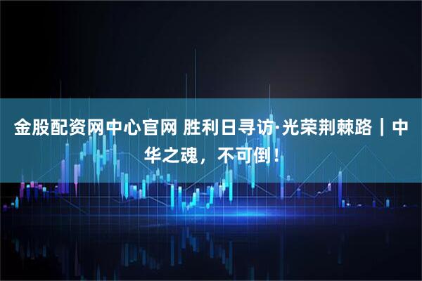 金股配资网中心官网 胜利日寻访·光荣荆棘路｜中华之魂，不可倒！