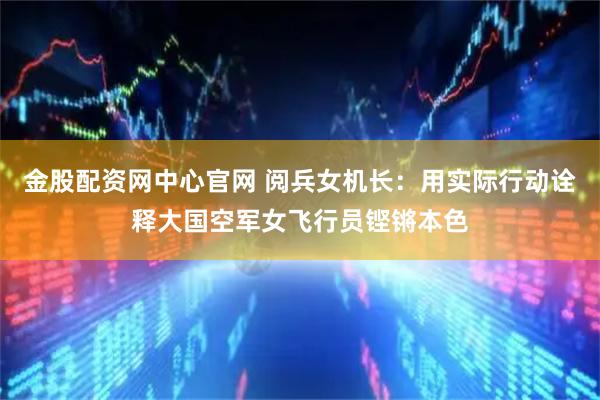 金股配资网中心官网 阅兵女机长：用实际行动诠释大国空军女飞行员铿锵本色