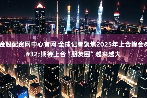 金股配资网中心官网 全球记者聚焦2025年上合峰会 期待上合“朋友圈”越来越大