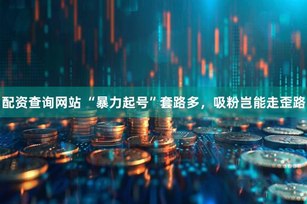 配资查询网站 “暴力起号”套路多，吸粉岂能走歪路