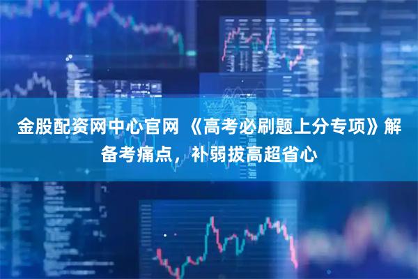 金股配资网中心官网 《高考必刷题上分专项》解备考痛点，补弱拔高超省心
