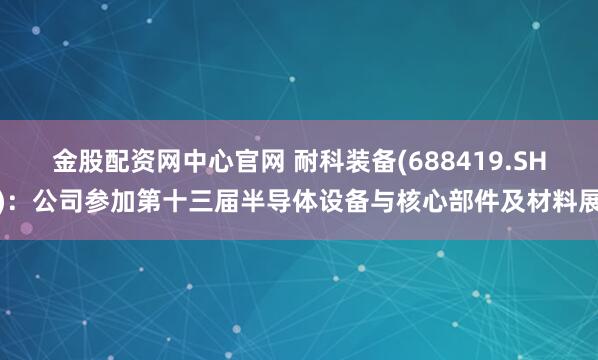 金股配资网中心官网 耐科装备(688419.SH)：公司参加第十三届半导体设备与核心部件及材料展