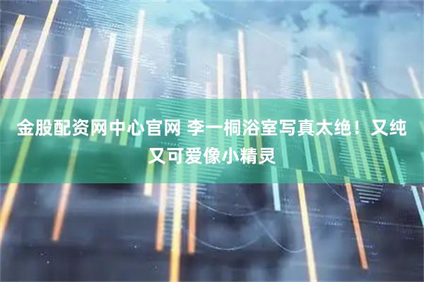 金股配资网中心官网 李一桐浴室写真太绝！又纯又可爱像小精灵