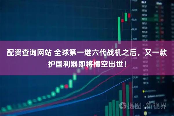 配资查询网站 全球第一继六代战机之后，又一款护国利器即将横空出世！