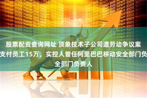 股票配资查询网址 顶象技术子公司遭劳动争议案仲裁支付员工15万，实控人曾任阿里巴巴移动安全部门负责人