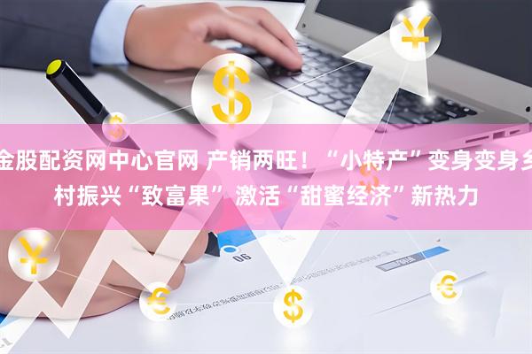 金股配资网中心官网 产销两旺！“小特产”变身变身乡村振兴“致富果” 激活“甜蜜经济”新热力