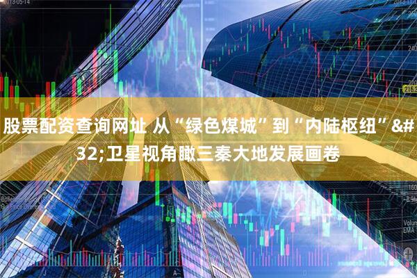 股票配资查询网址 从“绿色煤城”到“内陆枢纽” 卫星视角瞰三秦大地发展画卷