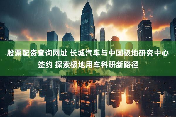 股票配资查询网址 长城汽车与中国极地研究中心签约 探索极地用车科研新路径