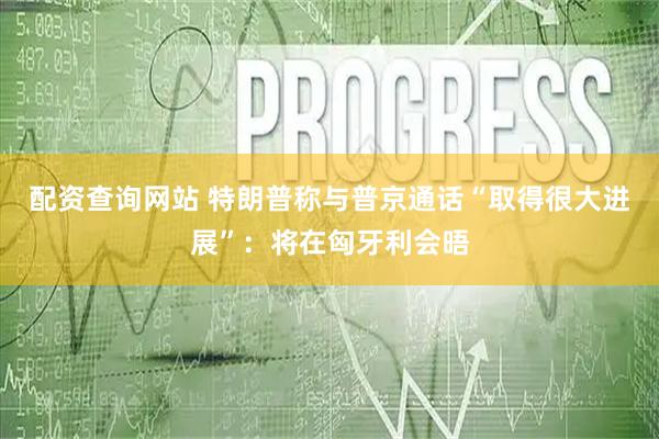 配资查询网站 特朗普称与普京通话“取得很大进展”：将在匈牙利会晤