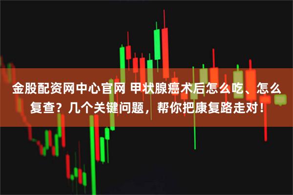 金股配资网中心官网 甲状腺癌术后怎么吃、怎么复查?几个关键问题,帮你把康复路走对!