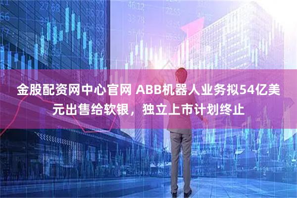 金股配资网中心官网 ABB机器人业务拟54亿美元出售给软银,独立上市计划终止