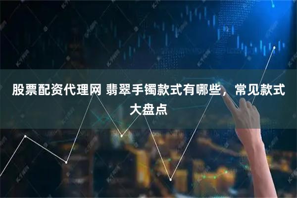 股票配资代理网 翡翠手镯款式有哪些，常见款式大盘点