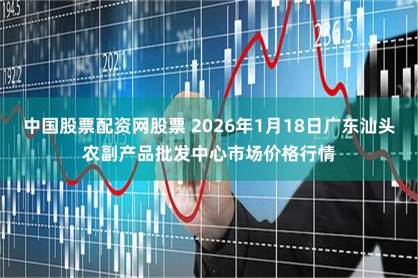 中国股票配资网股票 2026年1月18日广东汕头农副产品批发中心市场价格行情