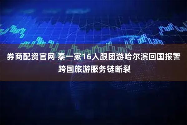 券商配资官网 泰一家16人跟团游哈尔滨回国报警 跨国旅游服务链断裂