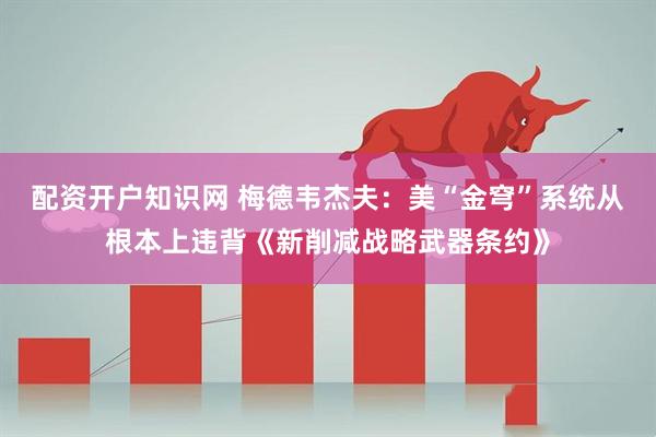 配资开户知识网 梅德韦杰夫：美“金穹”系统从根本上违背《新削减战略武器条约》