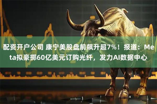 配资开户公司 康宁美股盘前飙升超7%！报道：Meta拟豪掷60亿美元订购光纤，发力AI数据中心