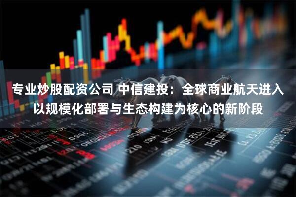 专业炒股配资公司 中信建投：全球商业航天进入以规模化部署与生态构建为核心的新阶段