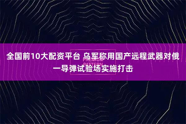 全国前10大配资平台 乌军称用国产远程武器对俄一导弹试验场实施打击