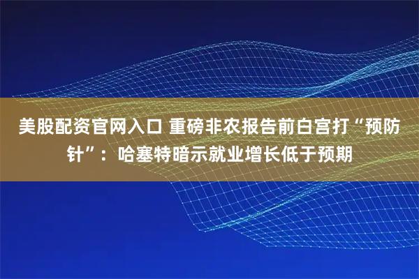 美股配资官网入口 重磅非农报告前白宫打“预防针”：哈塞特暗示就业增长低于预期