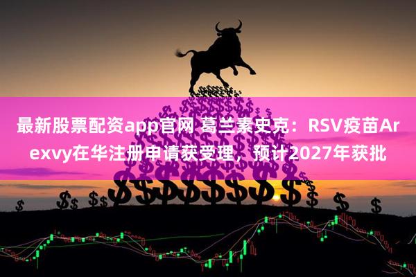 最新股票配资app官网 葛兰素史克：RSV疫苗Arexvy在华注册申请获受理，预计2027年获批