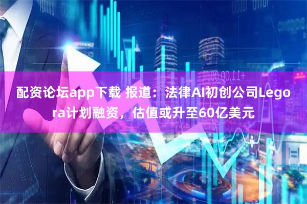 配资论坛app下载 报道：法律AI初创公司Legora计划融资，估值或升至60亿美元