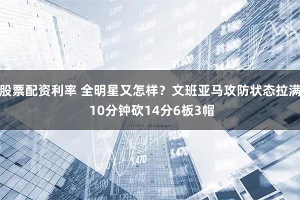 股票配资利率 全明星又怎样？文班亚马攻防状态拉满 10分钟砍14分6板3帽