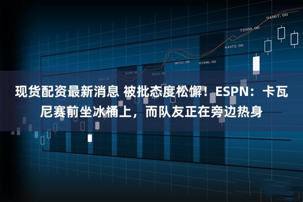 现货配资最新消息 被批态度松懈！ESPN：卡瓦尼赛前坐冰桶上，而队友正在旁边热身