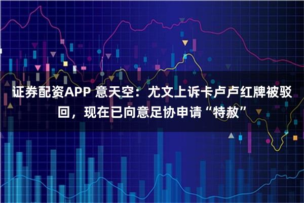 证券配资APP 意天空：尤文上诉卡卢卢红牌被驳回，现在已向意足协申请“特赦”