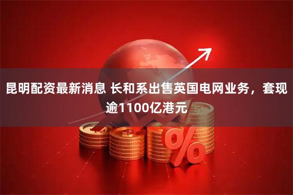 昆明配资最新消息 长和系出售英国电网业务,套现逾1100亿港元