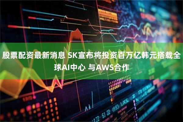 股票配资最新消息 SK宣布将投资百万亿韩元搭载全球AI中心 与AWS合作
