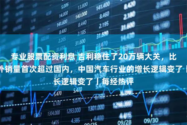 专业股票配资利息 吉利稳住了20万辆大关，比亚迪的海外销量首次超过国内，中国汽车行业的增长逻辑变了丨每经热评