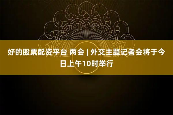 好的股票配资平台 两会 | 外交主题记者会将于今日上午10时举行