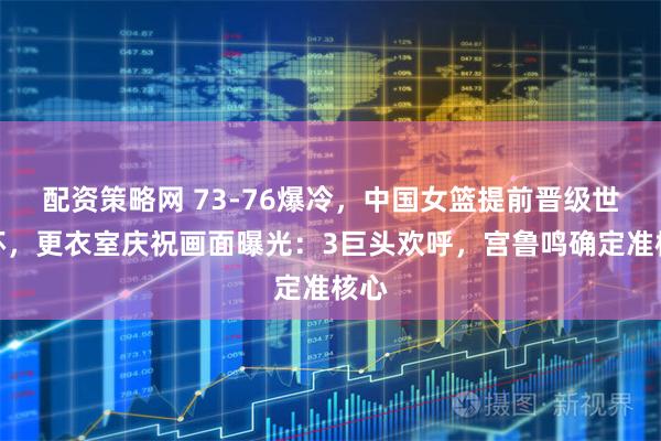 配资策略网 73-76爆冷,中国女篮提前晋级世界杯,更衣室庆祝画面曝光:3巨头欢呼,宫鲁鸣确定准核心