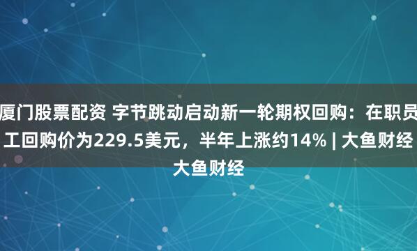 厦门股票配资 字节跳动启动新一轮期权回购:在职员工回购价为229.5美元,半年上涨约14% | 大鱼财经