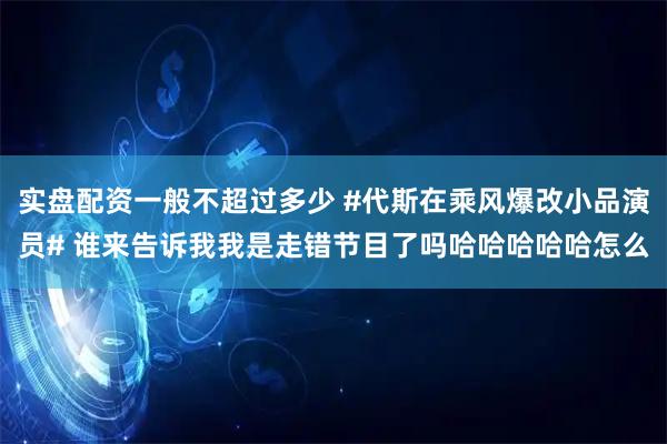 实盘配资一般不超过多少 #代斯在乘风爆改小品演员# 谁来告诉我我是走错节目了吗哈哈哈哈哈怎么
