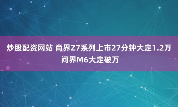 炒股配资网站 尚界Z7系列上市27分钟大定1.2万 问界M6大定破万