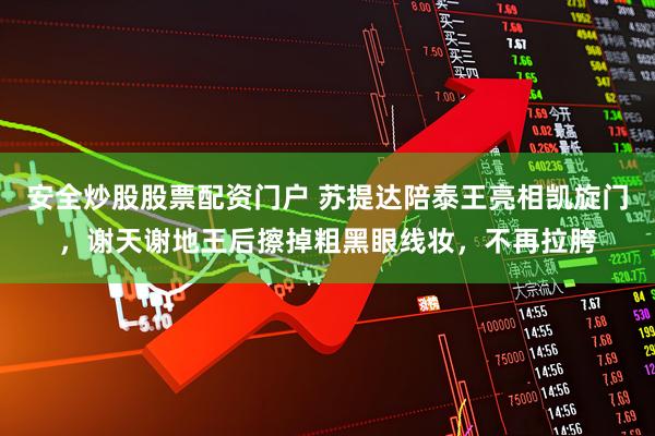 安全炒股股票配资门户 苏提达陪泰王亮相凯旋门,谢天谢地王后擦掉粗黑眼线妆,不再拉胯